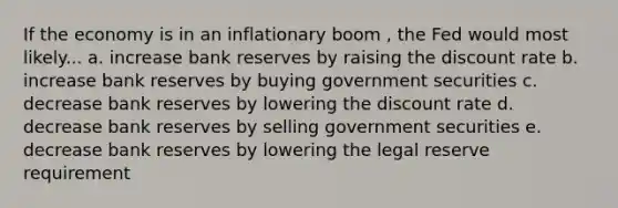 If the economy is in an inflationary boom , the Fed would most likely... a. increase <a href='https://www.questionai.com/knowledge/kDi7cM8Grb-bank-reserves' class='anchor-knowledge'>bank reserves</a> by raising the discount rate b. increase bank reserves by buying government securities c. decrease bank reserves by lowering the discount rate d. decrease bank reserves by selling government securities e. decrease bank reserves by lowering the legal reserve requirement