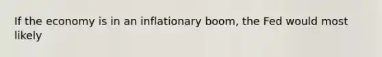If the economy is in an inflationary boom, the Fed would most likely
