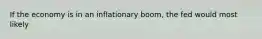 If the economy is in an inflationary boom, the fed would most likely