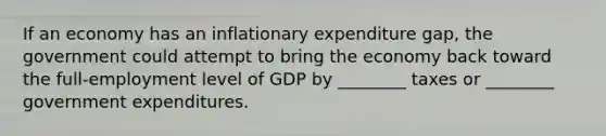 If an economy has an inflationary expenditure gap, the government could attempt to bring the economy back toward the full-employment level of GDP by ________ taxes or ________ government expenditures.