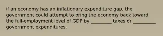 if an economy has an inflationary expenditure gap, the government could attempt to bring the economy back toward the full-employment level of GDP by _________ taxes or __________ government expenditures.