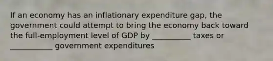 If an economy has an inflationary expenditure gap, the government could attempt to bring the economy back toward the full-employment level of GDP by __________ taxes or ___________ government expenditures