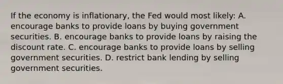 If the economy is inflationary, the Fed would most likely: A. encourage banks to provide loans by buying government securities. B. encourage banks to provide loans by raising the discount rate. C. encourage banks to provide loans by selling government securities. D. restrict bank lending by selling government securities.