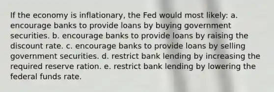 If the economy is inflationary, the Fed would most likely: a. encourage banks to provide loans by buying government securities. b. encourage banks to provide loans by raising the discount rate. c. encourage banks to provide loans by selling government securities. d. restrict bank lending by increasing the required reserve ration. e. restrict bank lending by lowering the federal funds rate.