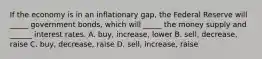 If the economy is in an inflationary gap, the Federal Reserve will _____ government bonds, which will _____ the money supply and ______ interest rates. A. buy, increase, lower B. sell, decrease, raise C. buy, decrease, raise D. sell, increase, raise