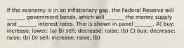 If the economy is in an inflationary gap, the Federal Reserve will _______ government bonds, which will _______ the money supply and _______ interest rates. This is shown in panel _______. A) buy; increase; lower; (a) B) sell; decrease; raise; (b) C) buy; decrease; raise; (b) D) sell; increase; raise; (b)