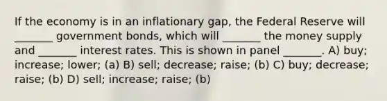 If the economy is in an inflationary gap, the Federal Reserve will _______ government bonds, which will _______ the money supply and _______ interest rates. This is shown in panel _______. A) buy; increase; lower; (a) B) sell; decrease; raise; (b) C) buy; decrease; raise; (b) D) sell; increase; raise; (b)