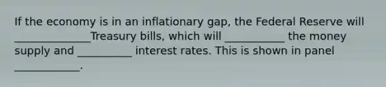 If the economy is in an inflationary gap, the Federal Reserve will ______________Treasury bills, which will ___________ the money supply and __________ interest rates. This is shown in panel ____________.