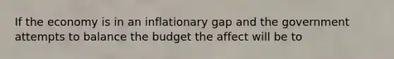 If the economy is in an inflationary gap and the government attempts to balance the budget the affect will be to