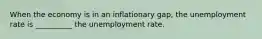 When the economy is in an inflationary gap, the unemployment rate is __________ the unemployment rate.