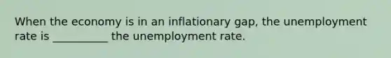 When the economy is in an inflationary gap, the unemployment rate is __________ the unemployment rate.