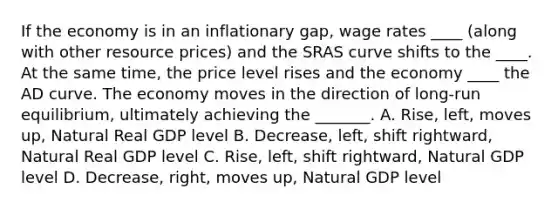 If the economy is in an inflationary gap, wage rates ____ (along with other resource prices) and the SRAS curve shifts to the ____. At the same time, the price level rises and the economy ____ the AD curve. The economy moves in the direction of long-run equilibrium, ultimately achieving the _______. A. Rise, left, moves up, Natural Real GDP level B. Decrease, left, shift rightward, Natural Real GDP level C. Rise, left, shift rightward, Natural GDP level D. Decrease, right, moves up, Natural GDP level