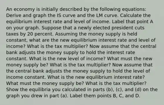 An economy is initially described by the following equations: Derive and graph the IS curve and the LM curve. Calculate the equilibrium interest rate and level of income. Label that point A on your graph. Suppose that a newly elected president cuts taxes by 20 percent. Assuming the money supply is held constant, what are the new equilibrium interest rate and level of income? What is the tax multiplier? Now assume that the central bank adjusts the money supply to hold the interest rate constant. What is the new level of income? What must the new money supply be? What is the tax multiplier? Now assume that the central bank adjusts the money supply to hold the level of income constant. What is the new equilibrium interest rate? What must the money supply be? What is the tax multiplier? Show the equilibria you calculated in parts (b), (c), and (d) on the graph you drew in part (a). Label them points B, C, and D.