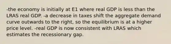 -the economy is initially at E1 where real GDP is less than the LRAS real GDP. -a decrease in taxes shift the aggregate demand curve outwards to the right, so the equilibrium is at a higher price level. -real GDP is now consistent with LRAS which estimates the recessionary gap.