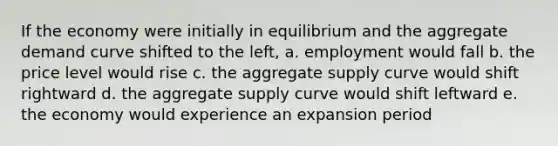 If the economy were initially in equilibrium and the aggregate demand curve shifted to the left, a. employment would fall b. the price level would rise c. the aggregate supply curve would shift rightward d. the aggregate supply curve would shift leftward e. the economy would experience an expansion period