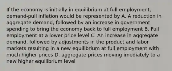 If the economy is initially in equilibrium at full employment, demand-pull inflation would be represented by A. A reduction in aggregate demand, followed by an increase in government spending to bring the economy back to full employment B. Full employment at a lower price level C. An increase in aggregate demand, followed by adjustments in the product and labor markets resulting in a new equilibrium at full employment with much higher prices D. aggregate prices moving imediately to a new higher equilibrium level