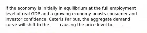 if the economy is initially in equilibrium at the full employment level of real GDP and a growing economy boosts consumer and investor confidence, Ceteris Paribus, the aggregate demand curve will shift to the ____ causing the price level to ____.