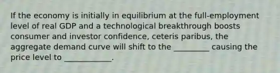 If the economy is initially in equilibrium at the full-employment level of real GDP and a technological breakthrough boosts consumer and investor confidence, ceteris paribus, the aggregate demand curve will shift to the _________ causing the price level to ____________.