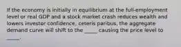 If the economy is initially in equilibrium at the full-employment level or real GDP and a stock market crash reduces wealth and lowers investor confidence, ceteris paribus, the aggregate demand curve will shift to the _____ causing the price level to _____.