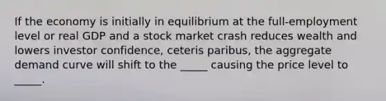 If the economy is initially in equilibrium at the full-employment level or real GDP and a stock market crash reduces wealth and lowers investor confidence, ceteris paribus, the aggregate demand curve will shift to the _____ causing the price level to _____.