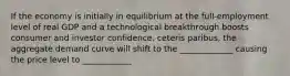 If the economy is initially in equilibrium at the full-employment level of real GDP and a technological breakthrough boosts consumer and investor confidence, ceteris paribus, the aggregate demand curve will shift to the _____________ causing the price level to ____________