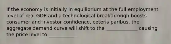 If the economy is initially in equilibrium at the full-employment level of real GDP and a technological breakthrough boosts consumer and investor confidence, ceteris paribus, the aggregate demand curve will shift to the _____________ causing the price level to ____________