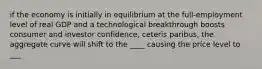 if the economy is initially in equilibrium at the full-employment level of real GDP and a technological breakthrough boosts consumer and investor confidence, ceteris paribus, the aggregate curve will shift to the ____ causing the price level to ___