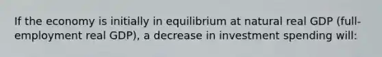 If the economy is initially in equilibrium at natural real GDP (full-employment real GDP), a decrease in investment spending will: