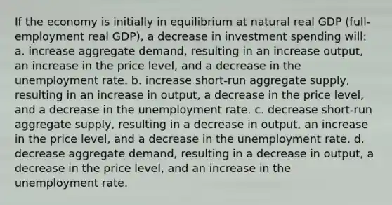 If the economy is initially in equilibrium at natural real GDP (full-employment real GDP), a decrease in investment spending will: a. increase aggregate demand, resulting in an increase output, an increase in the price level, and a decrease in the unemployment rate. b. increase short-run aggregate supply, resulting in an increase in output, a decrease in the price level, and a decrease in the unemployment rate. c. decrease short-run aggregate supply, resulting in a decrease in output, an increase in the price level, and a decrease in the unemployment rate. d. decrease aggregate demand, resulting in a decrease in output, a decrease in the price level, and an increase in the unemployment rate.