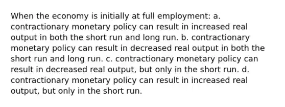 When the economy is initially at full employment: a. ​contractionary <a href='https://www.questionai.com/knowledge/kEE0G7Llsx-monetary-policy' class='anchor-knowledge'>monetary policy</a> can result in increased real output in both the short run and long run. b. ​contractionary monetary policy can result in decreased real output in both the short run and long run. c. ​contractionary monetary policy can result in decreased real output, but only in the short run. d. ​contractionary monetary policy can result in increased real output, but only in the short run.