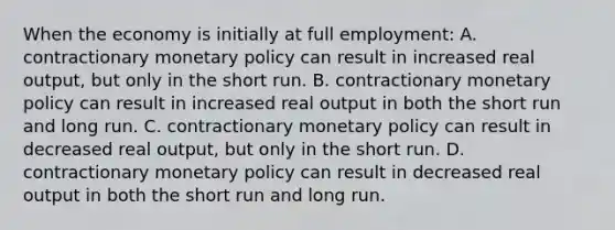 When the economy is initially at full employment: A. contractionary monetary policy can result in increased real output, but only in the short run. B. contractionary monetary policy can result in increased real output in both the short run and long run. C. contractionary monetary policy can result in decreased real output, but only in the short run. D. contractionary monetary policy can result in decreased real output in both the short run and long run.