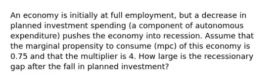 An economy is initially at full employment, but a decrease in planned investment spending (a component of autonomous expenditure) pushes the economy into recession. Assume that the marginal propensity to consume (mpc) of this economy is 0.75 and that the multiplier is 4. How large is the recessionary gap after the fall in planned investment?