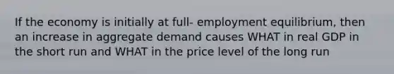 If the economy is initially at full- employment equilibrium, then an increase in aggregate demand causes WHAT in real GDP in the short run and WHAT in the price level of the long run