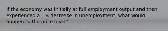 If the economy was initially at full employment output and then experienced a 1% decrease in unemployment, what would happen to the price level?