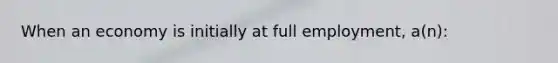 When an economy is initially at full employment, a(n):