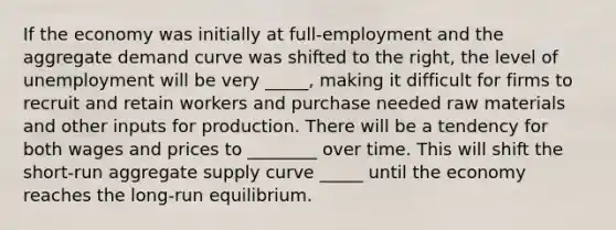 If the economy was initially at​ full-employment and the aggregate demand curve was shifted to the​ right, the level of unemployment will be very _____, making it difficult for firms to recruit and retain workers and purchase needed raw materials and other inputs for production. There will be a tendency for both wages and prices to ________ over time. This will shift the short-run aggregate supply curve _____ until the economy reaches the long-run equilibrium.