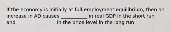 If the economy is initially at full-employment equilibrium, then an increase in AD causes ___________ in real GDP in the short run and ________________ in the price level in the long run