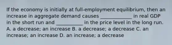 If the economy is initially at​ full-employment equilibrium, then an increase in aggregate demand causes​ _____________ in real GDP in the short run and​ ___________ in the price level in the long run. A. a​ decrease; an increase B. a​ decrease; a decrease C. an​ increase; an increase D. an​ increase; a decrease