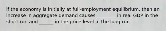 if the economy is initially at full-employment equilibrium, then an increase in aggregate demand causes ________ in real GDP in the short run and ______ in the price level in the long run