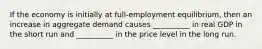 If the economy is initially at full-employment equilibrium, then an increase in aggregate demand causes __________ in real GDP in the short run and __________ in the price level in the long run.