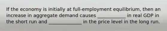 If the economy is initially at full-employment equilibrium, then an increase in aggregate demand causes ____________ in real GDP in the short run and ______________ in the price level in the long run.