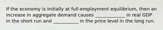 If the economy is initially at full-employment equilibrium, then an increase in aggregate demand causes _____________ in real GDP in the short run and ___________ in the price level in the long run.