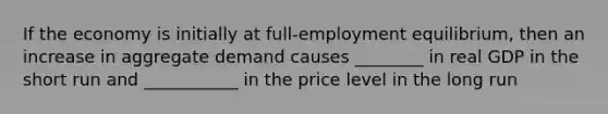 If the economy is initially at full-employment equilibrium, then an increase in aggregate demand causes ________ in real GDP in the short run and ___________ in the price level in the long run