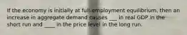 If the economy is initially at full-employment equilibrium, then an increase in aggregate demand causes ___ in real GDP in the short run and ____ in the price level in the long run.