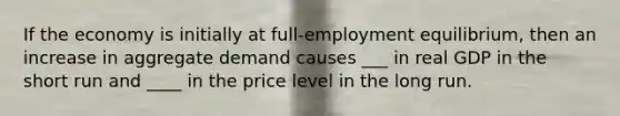 If the economy is initially at full-employment equilibrium, then an increase in aggregate demand causes ___ in real GDP in the short run and ____ in the price level in the long run.