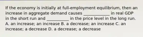 If the economy is initially at full-employment equilibrium, then an increase in aggregate demand causes _____________ in real GDP in the short run and ___________ in the price level in the long run. A. an increase; an increase B. a decrease; an increase C. an increase; a decrease D. a decrease; a decrease