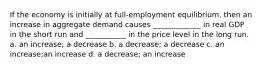 If the economy is initially at​ full-employment equilibrium, then an increase in aggregate demand causes​ _____________ in real GDP in the short run and​ ___________ in the price level in the long run. a. an increase; a decrease b. a decrease; a decrease c. an increase;an increase d. a decrease; an increase