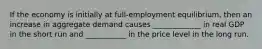 If the economy is initially at​ full-employment equilibrium, then an increase in aggregate demand causes​ _____________ in real GDP in the short run and​ ___________ in the price level in the long run.