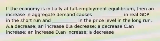 If the economy is initially at​ full-employment equilibrium, then an increase in aggregate demand causes​ _____________ in real GDP in the short run and​ ___________ in the price level in the long run. A.a​ decrease; an increase B.a​ decrease; a decrease C.an​ increase; an increase D.an​ increase; a decrease