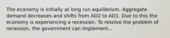 The economy is initially at long run equilibrium. Aggregate demand decreases and shifts from AD2 to AD1. Due to this the economy is experiencing a recession. To resolve the problem of recession, the government can implement...